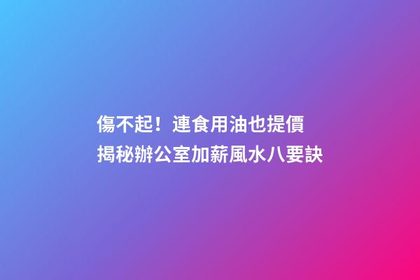 傷不起！連食用油也提價 揭秘辦公室加薪風水八要訣